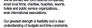 Our clients are as diverse as our projects.   We’ve worked with BIG national companies,  small local firms, charities, hospitals, resorts,  hotels and public service organizations... even international associations.