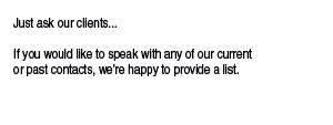 Our greatest strength is flexibility and a clear  understanding of budgets and time-constraints.  Just ask our clients...  If you would like to speak with any of our current  or past contacts, we’re happy to provide a list.