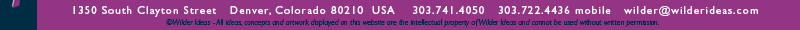 1350 South Clayton Street, Denver, Colorado 80210 USA, 303.741.4050, 303-722.4436 mobile, wilder@wilderideas.com ©Wilder Ideas - All ideas, concepts and artwork displayed on this website are the intellectual property of Wilder Ideas and cannot be used without written permission. 