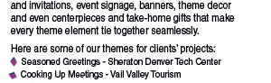 Our concepts include the design of announcements and invitations, event signage, banners, theme decor  and even centerpieces and take-home gifts that make  every theme element tie together seamlessly.  Here are some of our themes for clients’ projects:     Seasoned Greetings - Sheraton Denver Tech Center     Cooking Up Meetings - Vail Valley Tourism 