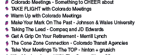    Colorado Meetings - Something to CHEER about      TAKE FLIGHT with Colorado Meetings     Warm Up with Colorado Meetings     Make Your Mark On The Past - Johnson & Wales University     Taking The Lead - Compaq and JD Edwards     Get A Grip On Your Retirement - Merrill Lynch     The Cone Zone Connection - Colorado Transit Agencies     Take Your Meetings To The TOP - hinton + grusich     Why Monkey Around With The Competition - 3Com     Take A Closer Look - Hewlett Packard 