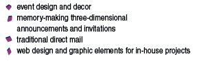     event design and decor      memory-making three-dimensional      announcements and invitations     traditional direct mail      web design and graphic elements for in-house projects