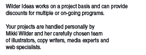 Wilder Ideas works on a project basis and can provide discounts for multiple or on-going programs.  Your projects are handled personally by  Mikki Wilder and her carefully chosen team  of illustrators, copy writers, media experts and  web specialists.